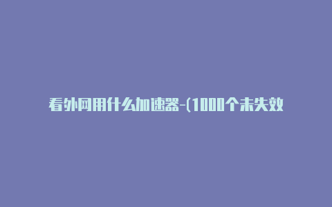 看外网用什么加速器-(1000个未失效-加速器